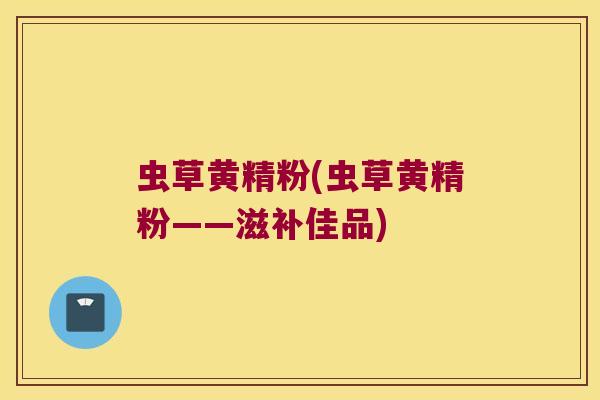 虫草黄精粉(虫草黄精粉——滋补佳品)