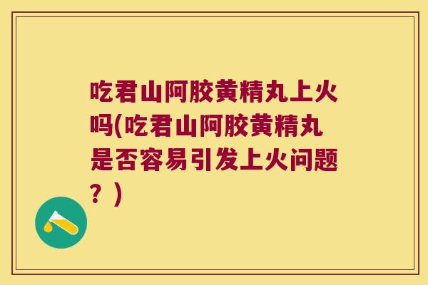 吃君山阿胶黄精丸上火吗(吃君山阿胶黄精丸是否容易引发上火问题？)