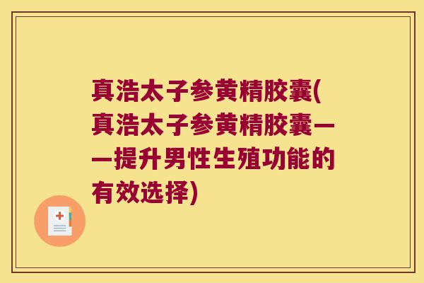 真浩太子参黄精胶囊(真浩太子参黄精胶囊——提升男性生殖功能的有效选择)