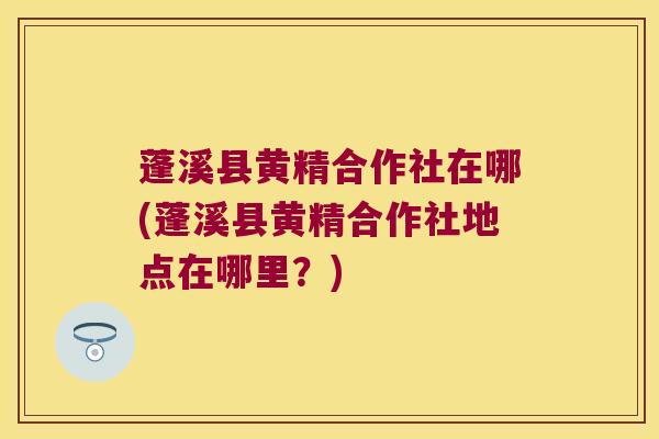 蓬溪县黄精合作社在哪(蓬溪县黄精合作社地点在哪里？)