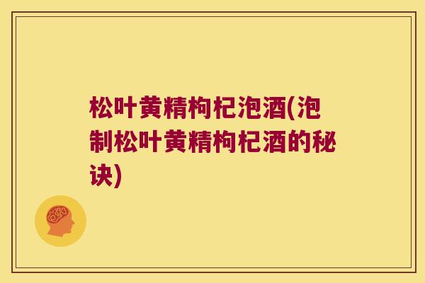 松叶黄精枸杞泡酒(泡制松叶黄精枸杞酒的秘诀)