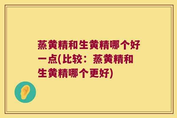 蒸黄精和生黄精哪个好一点(比较：蒸黄精和生黄精哪个更好)