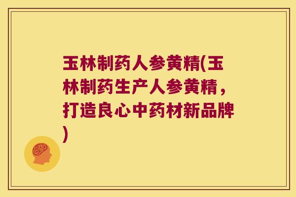 玉林制药人参黄精(玉林制药生产人参黄精，打造良心材新品牌)