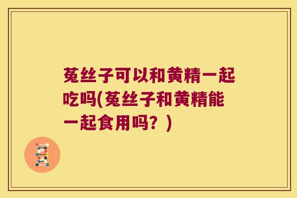 菟丝子可以和黄精一起吃吗(菟丝子和黄精能一起食用吗?) 菟丝子可以和黄精一起吃吗(菟丝子和黄精能一起食用吗?)