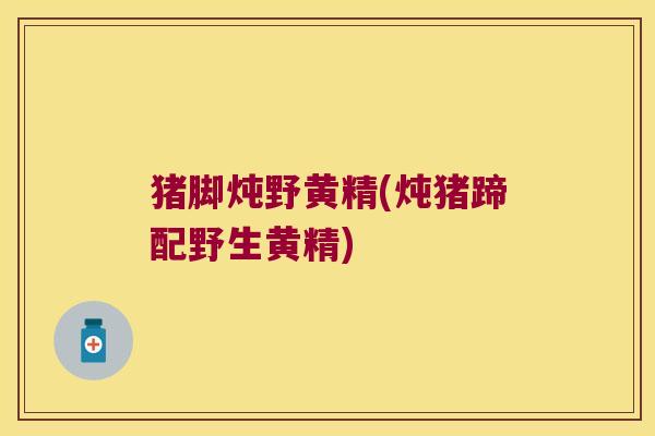 猪脚炖野黄精(炖猪蹄配野生黄精) 猪脚炖野黄精(炖猪蹄配野生黄精)