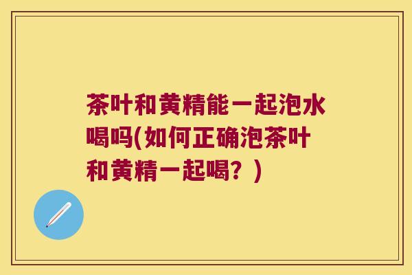 茶叶和黄精能一起泡水喝吗(如何正确泡茶叶和黄精一起喝？)
