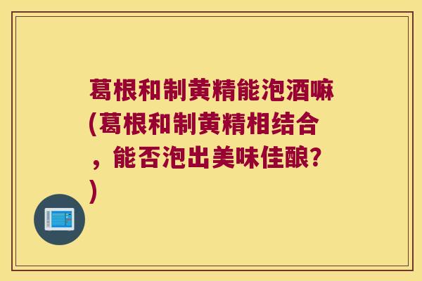 葛根和制黄精能泡酒嘛(葛根和制黄精相结合，能否泡出美味佳酿？)
