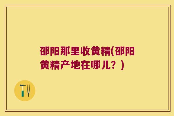 邵阳那里收黄精(邵阳黄精产地在哪儿？)