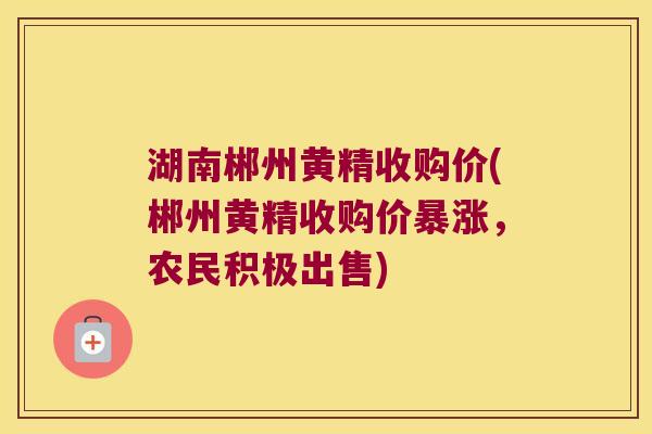 湖南郴州黄精收购价(郴州黄精收购价暴涨，农民积极出售)