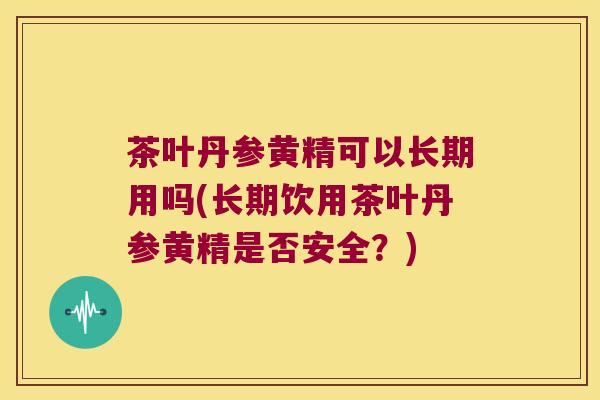 茶叶丹参黄精可以长期用吗(长期饮用茶叶丹参黄精是否安全?) 茶叶丹参黄精可以长期用吗(长期饮用茶叶丹参黄精是否安全?)