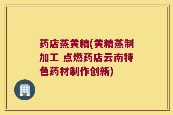药店蒸黄精(黄精蒸制加工 点燃药店云南特色药材制作创新) 药店蒸黄精(黄精蒸制加工 点燃药店云南特色药材制作创新)