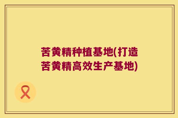苦黄精种植基地(打造苦黄精高效生产基地)