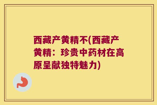 西藏产黄精不(西藏产黄精：珍贵材在高原呈献独特魅力)