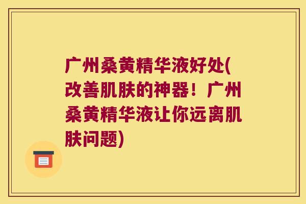 广州桑黄精华液好处(改善的神器!广州桑黄精华液让你远离问题) 广州桑黄精华液好处(改善的神器!广州桑黄精华液让你远离问题)