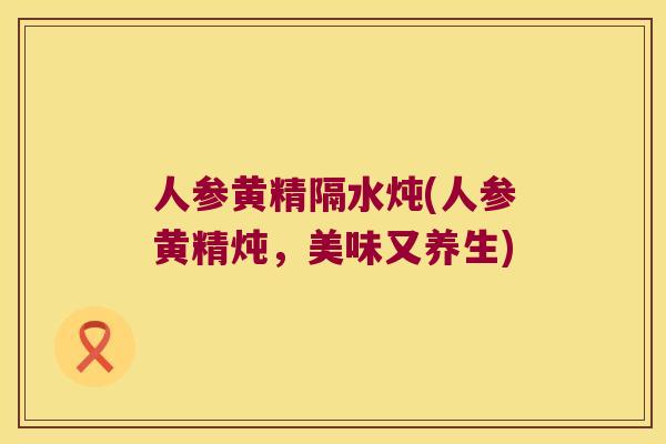人参黄精隔水炖(人参黄精炖,美味又养生) 人参黄精隔水炖(人参黄精炖,美味又养生)