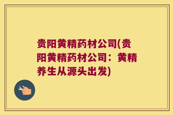 贵阳黄精药材公司(贵阳黄精药材公司：黄精养生从源头出发)