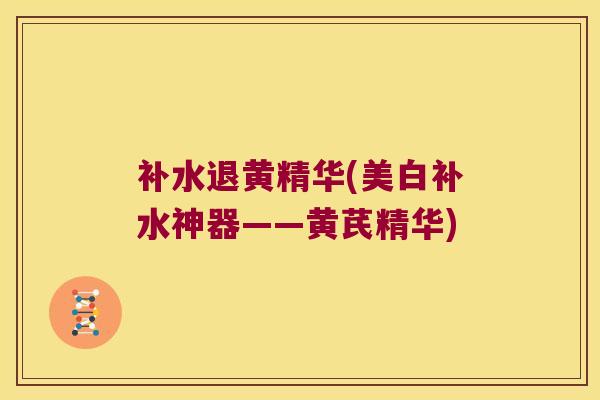 补水退黄精华(美白补水神器——黄芪精华) 补水退黄精华(美白补水神器——黄芪精华)
