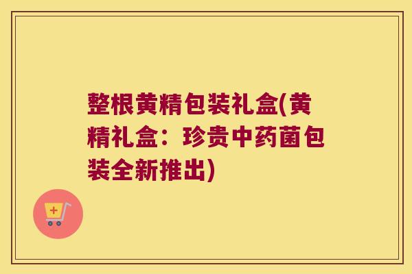 整根黄精包装礼盒(黄精礼盒:珍贵菌包装全新推出) 整根黄精包装礼盒(黄精礼盒:珍贵菌包装全新推出)