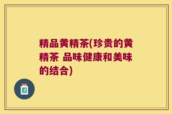 精品黄精茶(珍贵的黄精茶 品味健康和美味的结合)