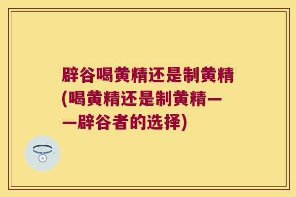 辟谷喝黄精还是制黄精(喝黄精还是制黄精——辟谷者的选择)
