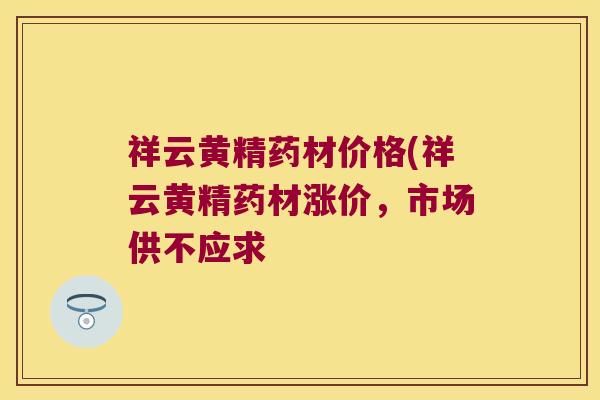 祥云黄精药材价格(祥云黄精药材涨价，市场供不应求