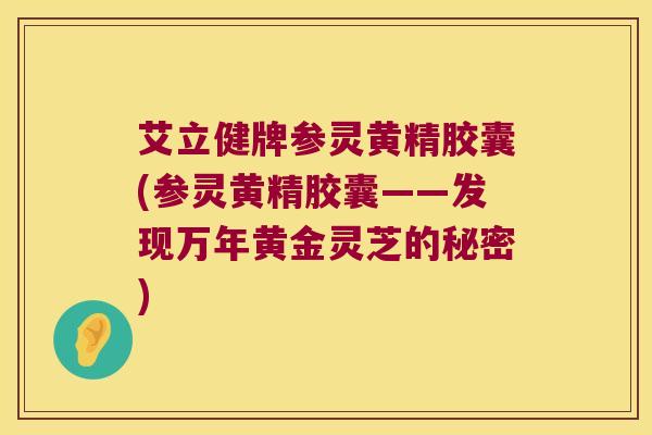 艾立健牌参灵黄精胶囊(参灵黄精胶囊——发现万年黄金灵芝的秘密) 艾立健牌参灵黄精胶囊(参灵黄精胶囊——发现万年黄金灵芝的秘密)