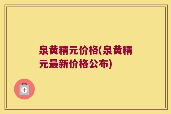 泉黄精元价格(泉黄精元新价格公布) 泉黄精元价格(泉黄精元新价格公布)