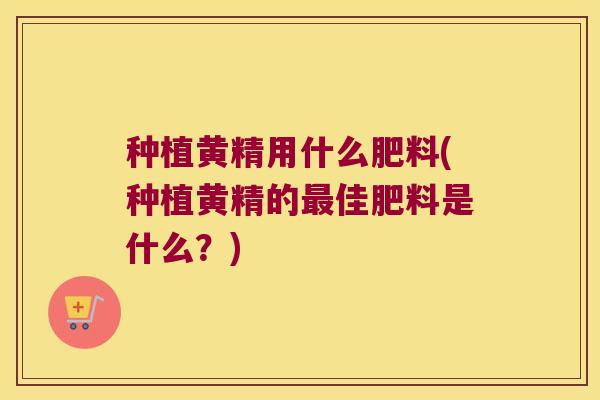 种植黄精用什么肥料(种植黄精的佳肥料是什么？)