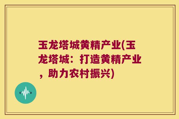 玉龙塔城黄精产业(玉龙塔城:打造黄精产业,助力农村振兴) 玉龙塔城黄精产业(玉龙塔城:打造黄精产业,助力农村振兴)