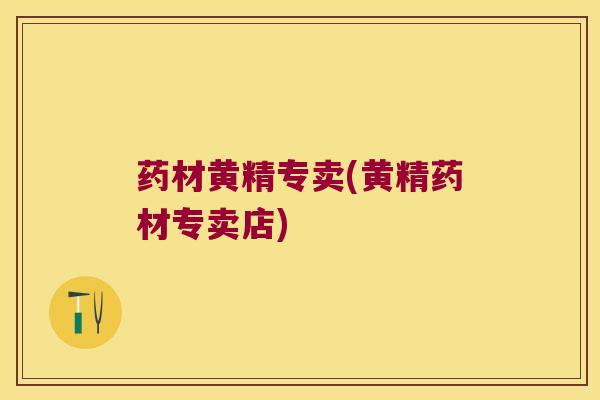药材黄精专卖(黄精药材专卖店)