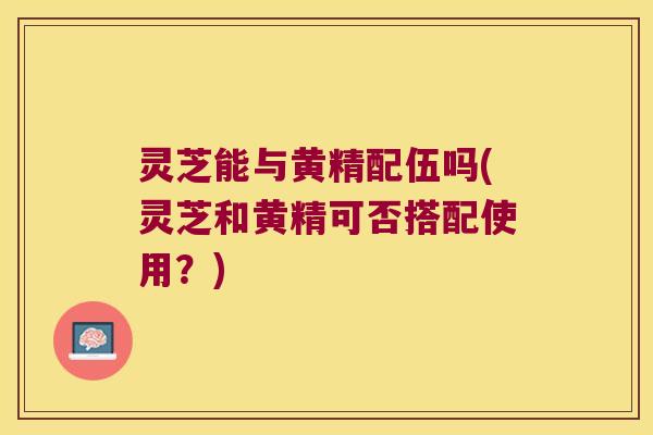 灵芝能与黄精配伍吗(灵芝和黄精可否搭配使用?) 灵芝能与黄精配伍吗(灵芝和黄精可否搭配使用?)