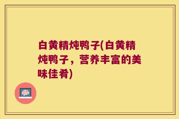 白黄精炖鸭子(白黄精炖鸭子,营养丰富的美味佳肴) 白黄精炖鸭子(白黄精炖鸭子,营养丰富的美味佳肴)
