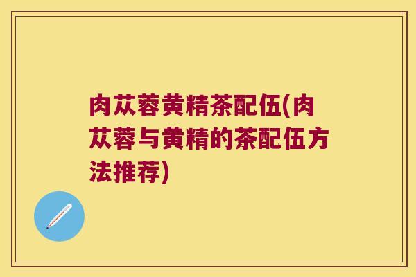 肉苁蓉黄精茶配伍(肉苁蓉与黄精的茶配伍方法推荐) 肉苁蓉黄精茶配伍(肉苁蓉与黄精的茶配伍方法推荐)