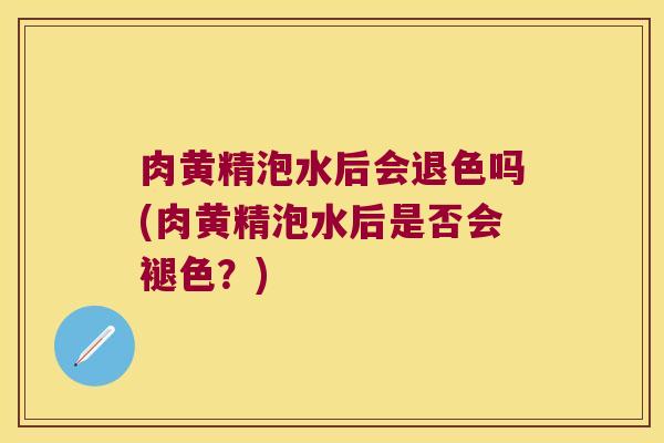 肉黄精泡水后会退色吗(肉黄精泡水后是否会褪色?) 肉黄精泡水后会退色吗(肉黄精泡水后是否会褪色?)