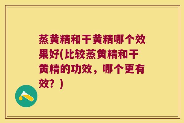 蒸黄精和干黄精哪个效果好(比较蒸黄精和干黄精的功效，哪个更有效？)