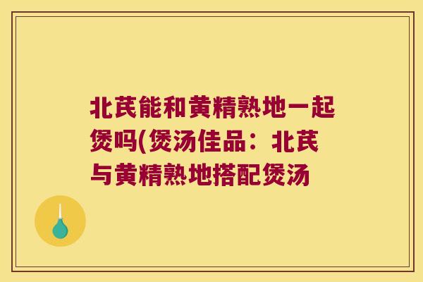 北芪能和黄精熟地一起煲吗(煲汤佳品:北芪与黄精熟地搭配煲汤 北芪能和黄精熟地一起煲吗(煲汤佳品:北芪与黄精熟地搭配煲汤