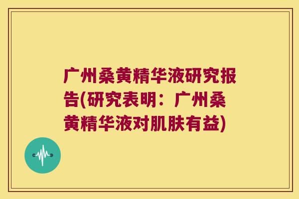 广州桑黄精华液研究报告(研究表明：广州桑黄精华液对有益)