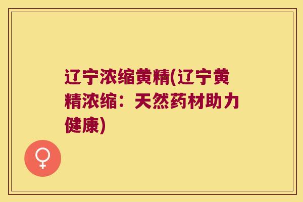 辽宁浓缩黄精(辽宁黄精浓缩：天然药材助力健康)