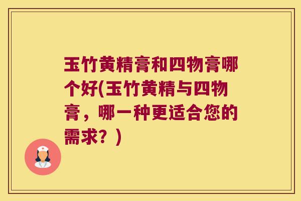 玉竹黄精膏和四物膏哪个好(玉竹黄精与四物膏,哪一种更适合您的需求?) 玉竹黄精膏和四物膏哪个好(玉竹黄精与四物膏,哪一种更适合您的需求?)