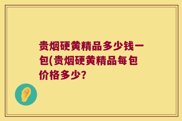 贵烟硬黄精品多少钱一包(贵烟硬黄精品每包价格多少? 贵烟硬黄精品多少钱一包(贵烟硬黄精品每包价格多少?