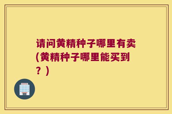 请问黄精种子哪里有卖(黄精种子哪里能买到?) 请问黄精种子哪里有卖(黄精种子哪里能买到?)