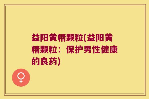 益阳黄精颗粒(益阳黄精颗粒:保护男性健康的良药) 益阳黄精颗粒(益阳黄精颗粒:保护男性健康的良药)