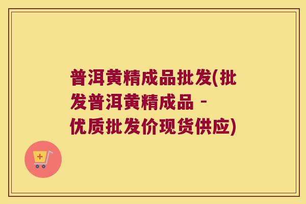 普洱黄精成品批发(批发普洱黄精成品 - 优质批发价现货供应)