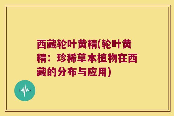 西藏轮叶黄精(轮叶黄精:珍稀草本植物在西藏的分布与应用) 西藏轮叶黄精(轮叶黄精:珍稀草本植物在西藏的分布与应用)