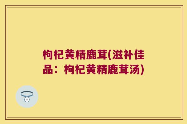 枸杞黄精鹿茸(滋补佳品：枸杞黄精鹿茸汤)