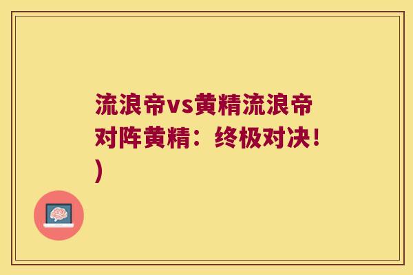流浪帝vs黄精流浪帝对阵黄精:终极对决!) 流浪帝vs黄精流浪帝对阵黄精:终极对决!)