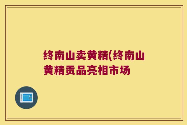 终南山卖黄精(终南山黄精贡品亮相市场 终南山卖黄精(终南山黄精贡品亮相市场