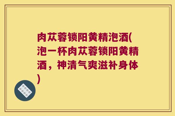 肉苁蓉锁阳黄精泡酒(泡一杯肉苁蓉锁阳黄精酒,神清气爽滋补身体) 肉苁蓉锁阳黄精泡酒(泡一杯肉苁蓉锁阳黄精酒,神清气爽滋补身体)