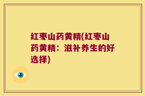 红枣山药黄精(红枣山药黄精:滋补养生的好选择) 红枣山药黄精(红枣山药黄精:滋补养生的好选择)