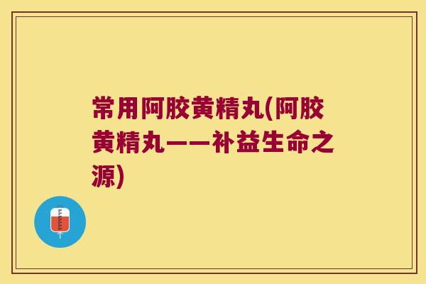 常用阿胶黄精丸(阿胶黄精丸——补益生命之源)
